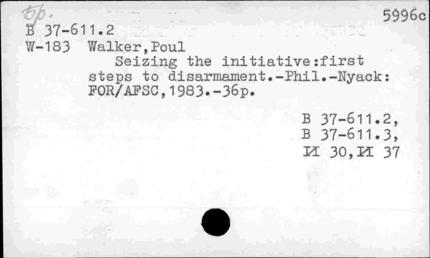 ﻿S' 37-611.2
5996c
W-183 Walker,Poul
Seizing the initiativezfirst steps to disarmament.-Phil.-Nyack: FOR/AFSC,1983.-36p.
B 37-611.2,
B 37-611.3,
30, PI 37